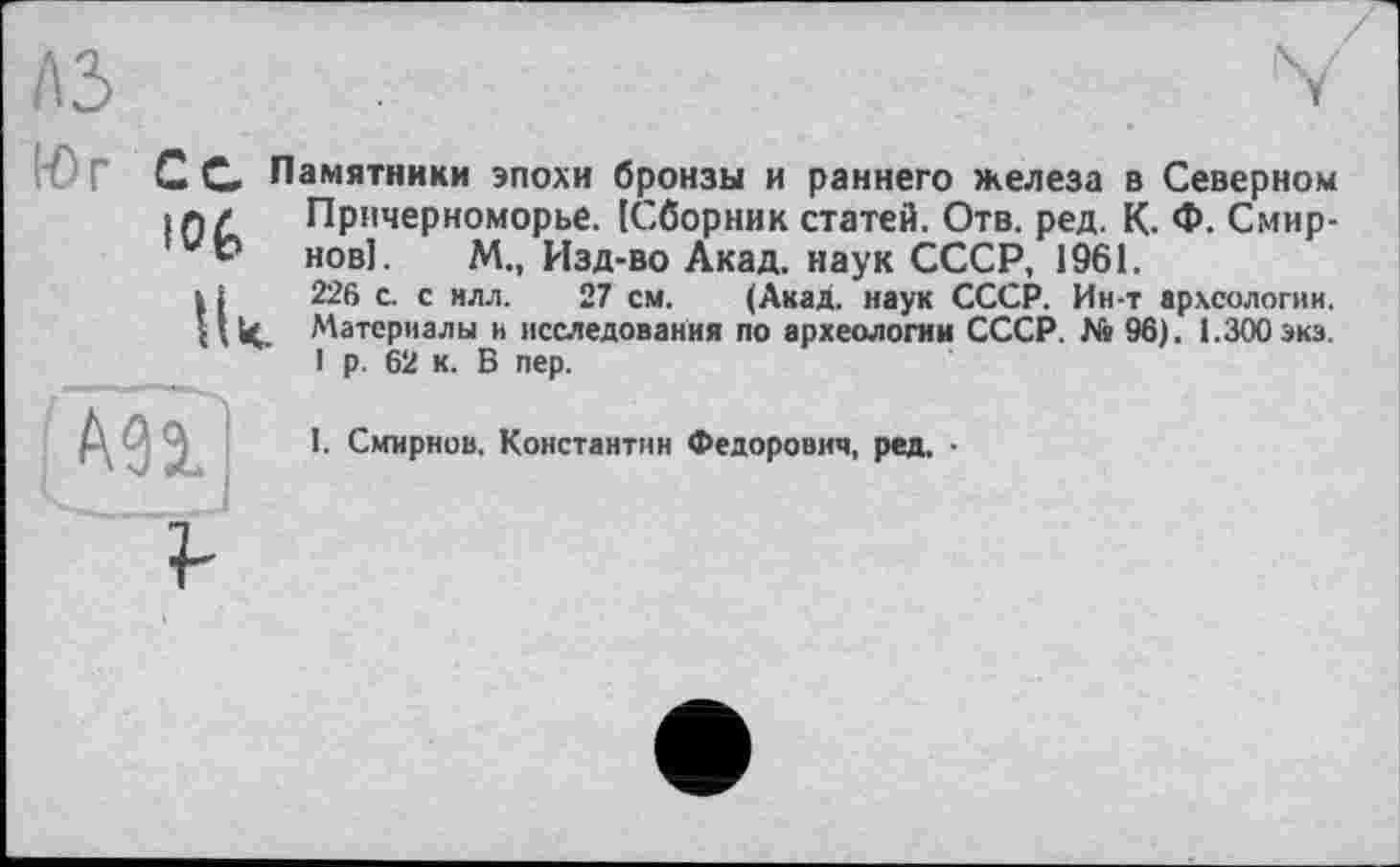 ﻿лз
К) Г Сс Памятники эпохи бронзы и раннего железа в Северном in/ Причерноморье. [Сборник статей. Отв. ред. К. Ф. Смир-₽ нові. М., Изд-во Акад, наук СССР, 1961.
і і 226 с. с илл. 27 см. (Акад, наук СССР. Ин-т археологии. Ц(<. Материалы и исследования по археологии СССР. № 96). 1.300 эка.
1 р. 62 к. В пер.
Ml
I. Смирнов, Константин Федорович, ред. •